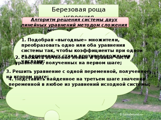 Березовая роща усвоения Алгоритм решения системы двух линейных уравнений методом сложения можно записать так: 1. Подобрав «выгодные» множители, преобразовать одно или оба уравнения системы так, чтобы коэффициенты при одной из переменных стали противоположными числами; 2. Сложить почленно левые и правые части уравнений, полученных на первом шаге; 3. Решить уравнение с одной переменной, полученное на втором шаге; 4. Подставить найденное на третьем шаге значение переменной в любое из уравнений исходной системы; 