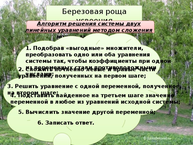 Березовая роща усвоения Алгоритм решения системы двух линейных уравнений методом сложения можно записать так: 1. Подобрав «выгодные» множители, преобразовать одно или оба уравнения системы так, чтобы коэффициенты при одной из переменных стали противоположными числами; 2. Сложить почленно левые и правые части уравнений, полученных на первом шаге; 3. Решить уравнение с одной переменной, полученное на втором шаге; 4. Подставить найденное на третьем шаге значение переменной в любое из уравнений исходной системы; 5. Вычислить значение другой переменной; 6. Записать ответ. 