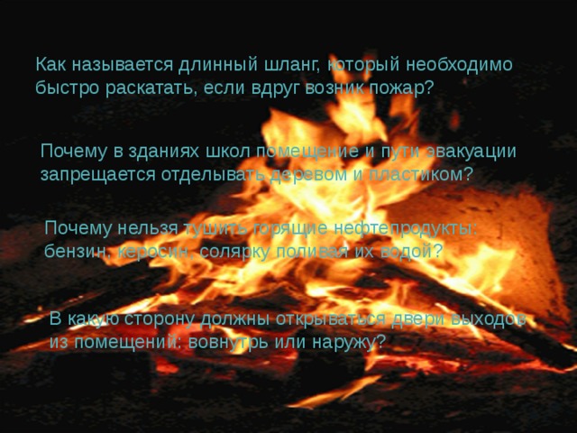Как называется длинный шланг, который необходимо быстро раскатать, если вдруг возник пожар? Почему в зданиях школ помещение и пути эвакуации запрещается отделывать деревом и пластиком? Почему нельзя тушить горящие нефтепродукты: бензин, керосин, солярку поливая их водой? В какую сторону должны открываться двери выходов из помещений: вовнутрь или наружу? 