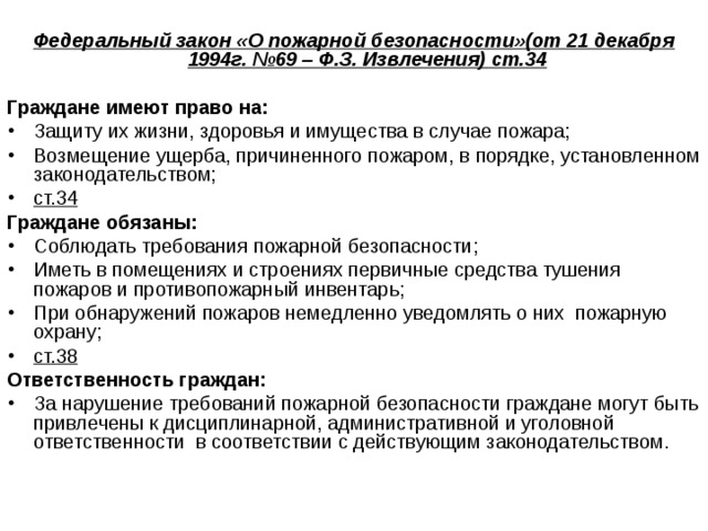  Федеральный закон «О пожарной безопасности»(от 21 декабря 1994г. №69 – Ф.З. Извлечения) ст.34  Граждане имеют право на: Защиту их жизни, здоровья и имущества в случае пожара; Возмещение ущерба, причиненного пожаром, в порядке, установленном законодательством; ст.34 Граждане обязаны: Соблюдать требования пожарной безопасности; Иметь в помещениях и строениях первичные средства тушения пожаров и противопожарный инвентарь; При обнаружений пожаров немедленно уведомлять о них пожарную охрану; ст.38 Ответственность граждан: За нарушение требований пожарной безопасности граждане могут быть привлечены к дисциплинарной, административной и уголовной ответственности в соответствии с действующим законодательством.  