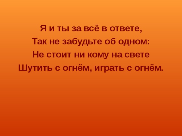  Я и ты за всё в ответе, Так не забудьте об одном: Не стоит ни кому на свете Шутить с огнём, играть с огнём. 