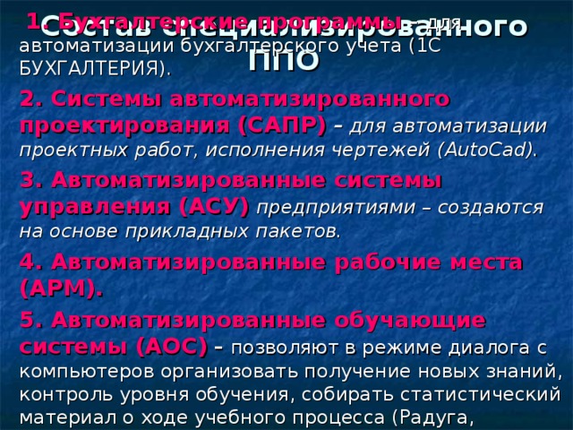  1. Бухгалтерские программы – для автоматизации бухгалтерского учета (1С БУХГАЛТЕРИЯ). 2. Системы автоматизированного проектирования (САПР)  – для автоматизации проектных работ, исполнения чертежей ( AutoCad ). 3. Автоматизированные системы управления (АСУ)  предприятиями – создаются на основе прикладных пакетов. 4. Автоматизированные рабочие места (АРМ). 5. Автоматизированные обучающие системы (АОС) – позволяют в режиме диалога с компьютеров организовать получение новых знаний, контроль уровня обучения, собирать статистический материал о ходе учебного процесса (Радуга, Ассистент, LinkWay ) Состав специализированного ППО 
