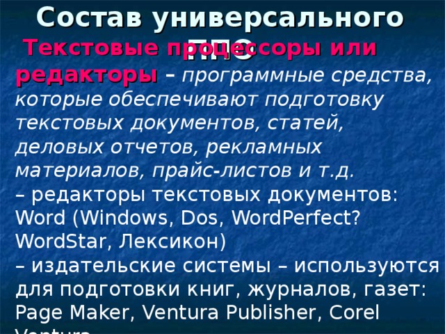 Состав универсального ППО  Текстовые процессоры или редакторы – программные средства, которые обеспечивают подготовку текстовых документов, статей, деловых отчетов, рекламных материалов, прайс-листов и т.д. – редакторы текстовых документов: Word ( Windows , Dos , WordPerfect ? WordStar, Лексикон) – издательские системы – используются для подготовки книг, журналов, газет: Page Maker , Ventura Publisher , Corel Ventura . 