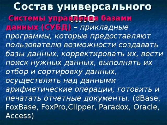 Состав универсального ППО  C истемы управления базами данных (СУБД) – прикладные программы, которые предоставляют пользователю возможности создавать базы данных, корректировать их, вести поиск нужных данных, выполнять их отбор и сортировку данных, осуществлять над данными арифметические операции, готовить и печатать отчетные документы.  (dBase, FoxBase, FoxPro,Clipper, Paradox, Oracle, Access) 