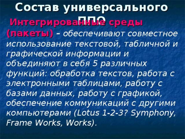 Состав универсального ППО  Интегрированные среды (пакеты)  – обеспечивают совместное использование текстовой, табличной и графической информации и объединяют в себя 5 различных функций: обработка текстов, работа с электронными таблицами, работу с базами данных, работу с графикой, обеспечение коммуникаций с другими компьютерами ( Lotus 1-2-3? Symphony, Frame Works, Works ).  