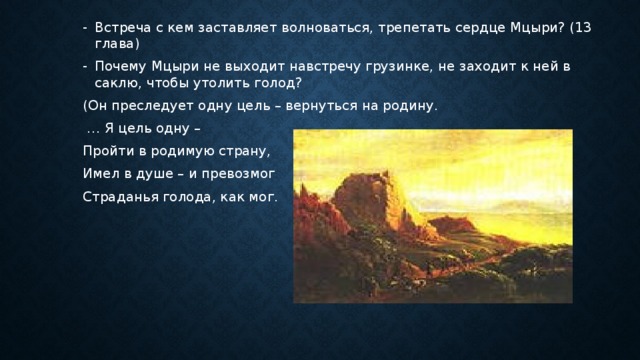 Встреча с кем заставляет волноваться, трепетать сердце Мцыри? (13 глава) Почему Мцыри не выходит навстречу грузинке, не заходит к ней в саклю, чтобы утолить голод? (Он преследует одну цель – вернуться на родину. … Я цель одну – Пройти в родимую страну, Имел в душе – и превозмог Страданья голода, как мог. 