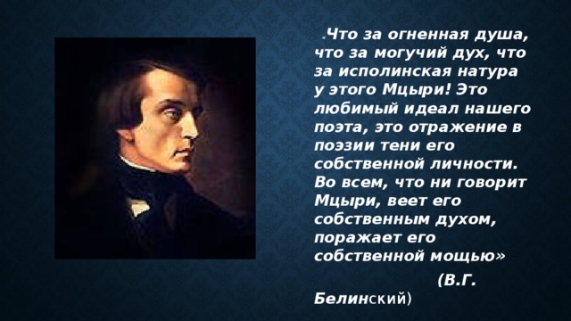  « Что за огненная душа, что за могучий дух, что за исполинская натура у этого Мцыри! Это любимый идеал нашего поэта, это отражение в поэзии тени его собственной личности. Во всем, что ни говорит Мцыри, веет его собственным духом, поражает его собственной мощью»  (В.Г. Белин ский) 