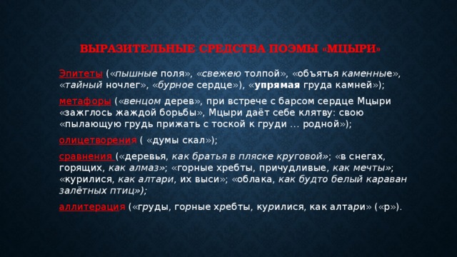  Выразительные средства поэмы «Мцыри» Эпитеты (« пышные поля», « свежею толпой», «объятья каменны е», « тайный ночлег», « бурное сердце»), « упрямая груда камней»); метафоры (« венцом  дерев», при встрече с барсом сердце Мцыри «зажглось жаждой борьбы», Мцыри даёт себе клятву: свою «пылающую грудь прижать с тоской к груди … родной»); олицетворени я ( «думы скал»); сравнения («деревья, как братья в пляске круговой» ; «в снегах, горящих, как алмаз» ; «горные хребты, причудливые, как мечты» ; «курилися, как алтари , их выси»; «облака, как будто белый караван залётных птиц»); аллитераци я («г р уды, го р ные х р ебты, ку р илися, как алта р и» («р»).  