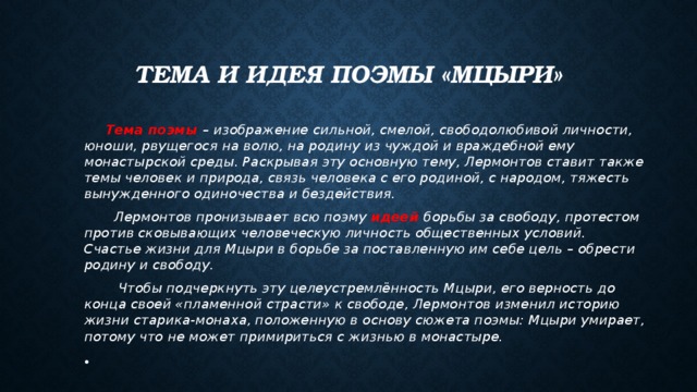 Тема и идея поэмы «Мцыри»  Тема поэмы – изображение сильной, смелой, свободолюбивой личности, юноши, рвущегося на волю, на родину из чуждой и враждебной ему монастырской среды. Раскрывая эту основную тему, Лермонтов ставит также темы человек и природа, связь человека с его родиной, с народом, тяжесть вынужденного одиночества и бездействия.  Лермонтов пронизывает всю поэму идеей  борьбы за свободу, протестом против сковывающих человеческую личность общественных условий. Счастье жизни для Мцыри в борьбе за поставленную им себе цель – обрести родину и свободу.  Чтобы подчеркнуть эту целеустремлённость Мцыри, его верность до конца своей «пламенной страсти» к свободе, Лермонтов изменил историю жизни старика-монаха, положенную в основу сюжета поэмы: Мцыри умирает, потому что не может примириться с жизнью в монастыре.  
