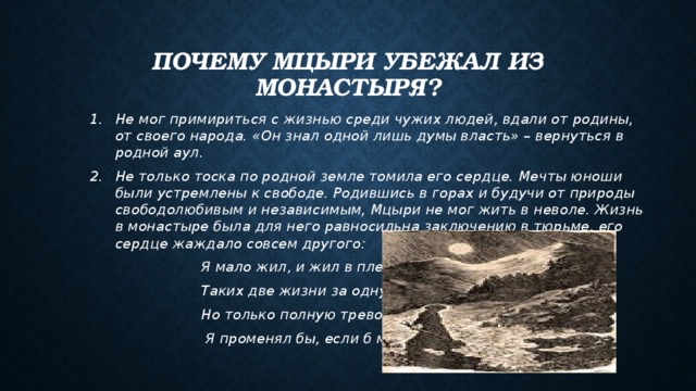 Почему Мцыри убежал из монастыря? Не мог примириться с жизнью среди чужих людей, вдали от родины, от своего народа. «Он знал одной лишь думы власть» – вернуться в родной аул. Не только тоска по родной земле томила его сердце. Мечты юноши были устремлены к свободе. Родившись в горах и будучи от природы свободолюбивым и независимым, Мцыри не мог жить в неволе. Жизнь в монастыре была для него равносильна заключению в тюрьме, его сердце жаждало совсем другого:  Я мало жил, и жил в плену.  Таких две жизни за одну,  Но только полную тревог,  Я променял бы, если б мог. 