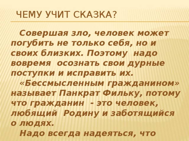 Чему учит сказка?  Совершая зло, человек может погубить не только себя, но и своих близких. Поэтому надо вовремя осознать свои дурные поступки и исправить их.  «Бессмысленным гражданином» называет Панкрат Фильку, потому что гражданин - это человек, любящий Родину и заботящийся о людях.  Надо всегда надеяться, что «поправит человек свое злодейство».   