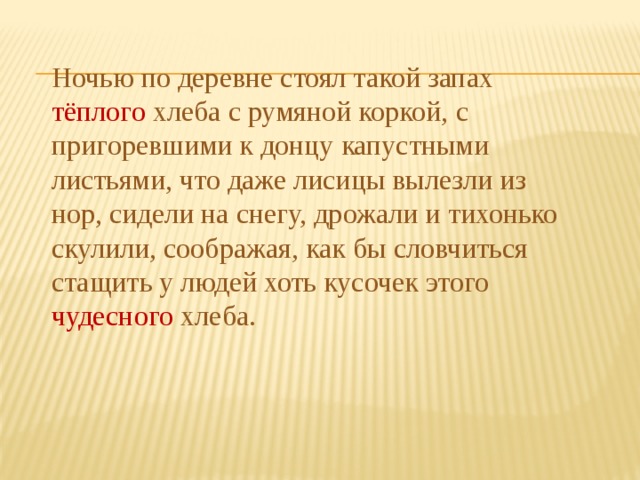 Ночью по деревне стоял такой запах тёплого хлеба с румяной коркой, с пригоревшими к донцу капустными листьями, что даже лисицы вылезли из нор, сидели на снегу, дрожали и тихонько скулили, соображая, как бы словчиться стащить у людей хоть кусочек этого чудесного хлеба. 
