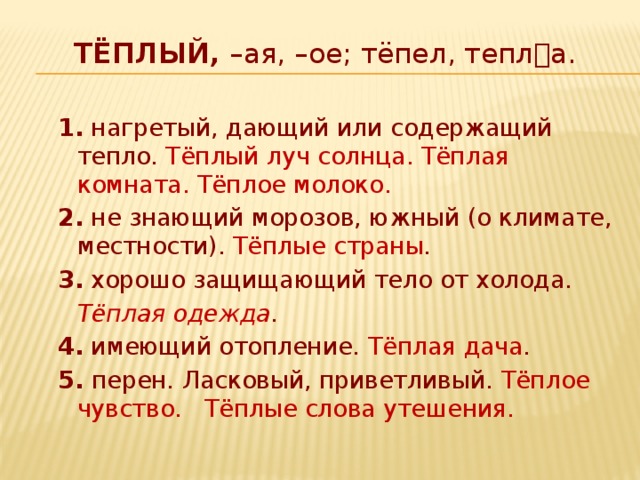 ТЁПЛЫЙ, –ая, –ое; тёпел, тепла.   1. нагретый, дающий или содержащий тепло. Тёплый луч солнца. Тёплая комната. Тёплое молоко. 2. не знающий морозов, южный (о климате, местности). Тёплые страны . 3. хорошо защищающий тело от холода.   Тёплая одежда . 4. имеющий отопление. Тёплая дача . 5. перен . Ласковый, приветливый. Тёплое чувство. Тёплые слова утешения. 