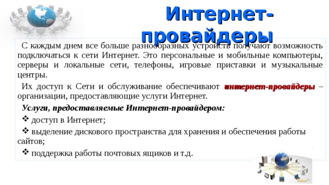 Интернет-провайдеры С каждым днем все больше разнообразных устройств получают возможность подключаться к сети Интернет. Это персональные и мобильные компьютеры, серверы и локальные сети, телефоны, игровые приставки и музыкальные центры. Их доступ к Сети и обслуживание обеспечивают интернет-провайдеры – организации, предоставляющие услуги Интернет. Услуги, предоставляемые Интернет-провайдером:  доступ в Интернет;  выделение дискового пространства для хранения и обеспечения работы сайтов;  поддержка работы почтовых ящиков и т.д. 