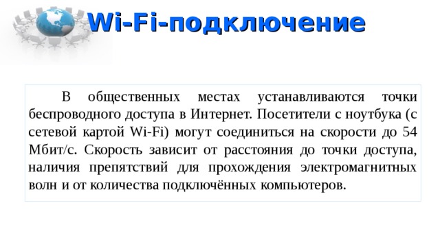 Wi-Fi -подключение  В общественных местах устанавливаются точки беспроводного доступа в Интернет. Посетители с ноутбука (с сетевой картой Wi-Fi) могут соединиться на скорости до 54 Мбит/с. Скорость зависит от расстояния до точки доступа, наличия препятствий для прохождения электромагнитных волн и от количества подключённых компьютеров. 