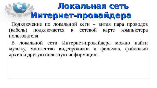 Локальная сеть  Интернет-провайдера Подключение по локальной сети – витая пара проводов (кабель) подключается к сетевой карте компьютера пользователя. В локальной сети Интернет-провайдера можно найти музыку, множество видеороликов и фильмов, файловый архив и другую полезную информацию. 