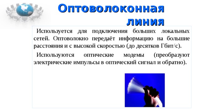 Оптоволоконная линия Используется для подключения больших локальных сетей. Оптоволокно передаёт информацию на большие расстояния и с высокой скоростью (до десятков Гбит/с). Используются оптические модемы (преобразуют электрические импульсы в оптический сигнал и обратно). 