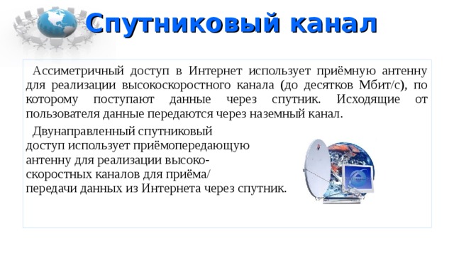 Спутниковый канал Ассиметричный доступ в Интернет использует приёмную антенну для реализации высокоскоростного канала (до десятков Мбит/с), по которому поступают данные через спутник. Исходящие от пользователя данные передаются через наземный канал. Двунаправленный спутниковый  доступ использует приёмопередающую  антенну для реализации высоко-  скоростных каналов для приёма/  передачи данных из Интернета через спутник. 