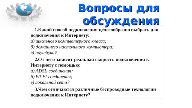 Вопросы для обсуждения Какой способ подключения целесообразно выбрать для подключения к Интернету:  а) школьного компьютерного класса;  б) домашнего настольного компьютера;  в) ноутбука? От чего зависит реальная скорость подключения к Интернету с помощью:  а) ADSL-соединения;  б) Wi-Fi-соединения;  в) локальной сети? Чем отличаются различные беспроводные технологии подключения к Интернету? 