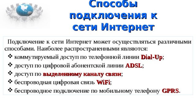 Способы подключения к сети Интернет Подключение к сети Интернет может осуществляться различными способами. Наиболее распространенными являются:  коммутируемый доступ по телефонной линии Dial-Up ;  доступ по цифровой абонентской линии ADSL ;  доступ по выделенному каналу связи ;  беспроводная цифровая связь WiFi ;  беспроводное подключение по мобильному телефону GPRS . 