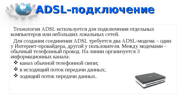ADSL -подключение Технология ADSL используется для подключения отдельных компьютеров или небольших локальных сетей. Для создания соединения ADSL требуется два ADSL -модема – один у Интернет-провайдера, другой у пользователя. Между модемами – обычный телефонный провод. На линии организуется 3 информационных канала:  канал обычной телефонной связи;  в исходящий поток передачи данных;  ходящий поток передачи данных. 