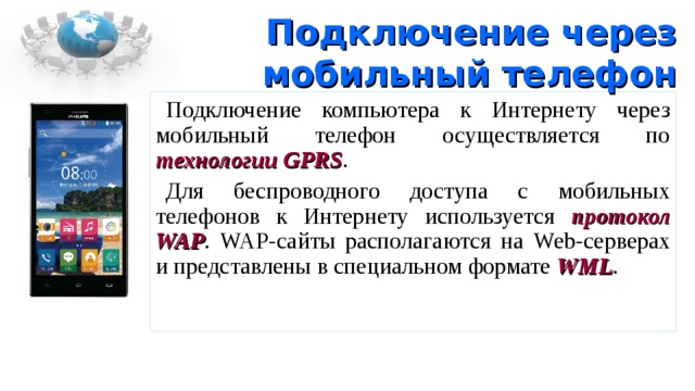 Подключение через мобильный телефон Подключение компьютера к Интернету через мобильный телефон осуществляется по технологии GPRS . Для беспроводного доступа с мобильных телефонов к Интернету используется протокол WAP . WAP -сайты располагаются на Web -серверах и представлены в специальном формате WML . 