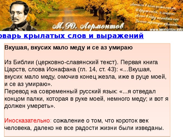 Вкушая, вкусих мало меду и се аз умираю  Из Библии (церковно-славянский текст). Первая книга Царств, слова Ионафана (гл. 14, ст. 43): «...Вкушая, вкусих мало меду, омочив конец жезла, иже в руце моей, и се аз умираю».   Перевод на современный русский язык: «...я отведал концом палки, которая в руке моей, немного меду; и вот я должен умереть».    Иносказательно :  сожаление о том, что короток век человека, далеко не все радости жизни были изведаны. 