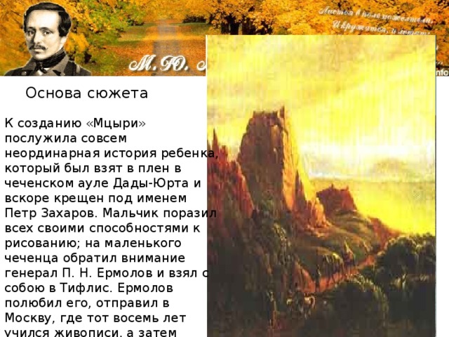 Основа сюжета К созданию «Мцыри» послужила совсем неординарная история ребенка, который был взят в плен в чеченском ауле Дады-Юрта и вскоре крещен под именем Петр Захаров. Мальчик поразил всех своими способностями к рисованию; на маленького чеченца обратил внимание генерал П. Н. Ермолов и взял с собою в Тифлис. Ермолов полюбил его, отправил в Москву, где тот восемь лет учился живописи, а затем поступил в Академию художеств (в Петербурге). 
