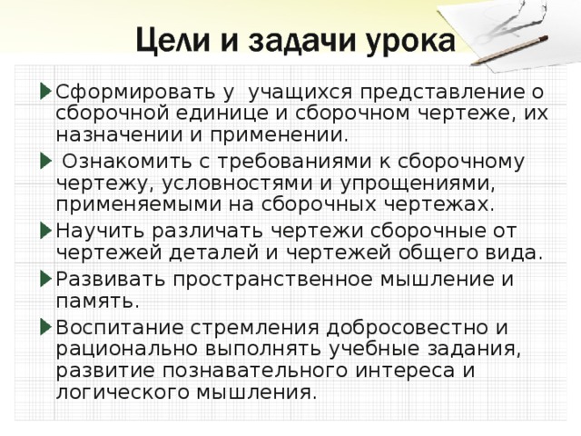 Сформировать у учащихся представление о сборочной единице и сборочном чертеже, их назначении и применении.  Ознакомить с тpебованиями к сбоpочному чеpтежу, условностями и упрощениями, применяемыми на сборочных чертежах. Научить различать чертежи сборочные от чертежей деталей и чертежей общего вида. Развивать пространственное мышление и память. Воспитание стремления добросовестно и рационально выполнять учебные задания, развитие познавательного интереса и логического мышления.