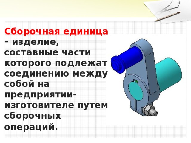 Сборочная единица – изделие, составные части которого подлежат соединению между собой на предприятии-изготовителе путем сборочных операций .