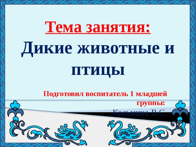 Тема занятия: Дикие животные и птицы Подготовил воспитатель 1 младшей группы: Косьмина В.С. 
