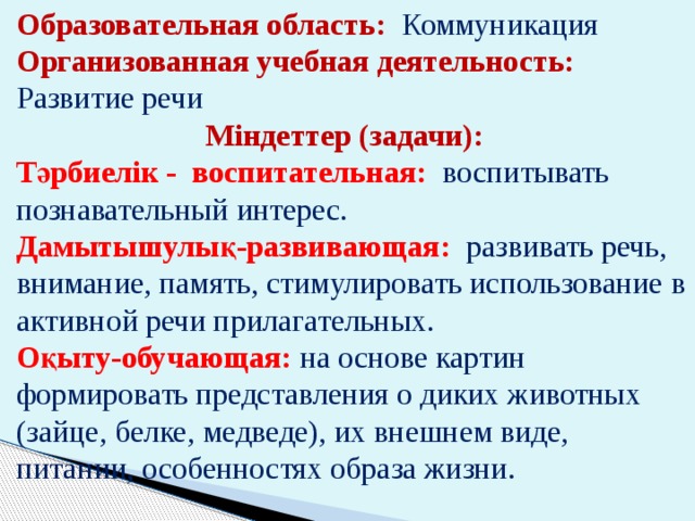 Образовательная область: Коммуникация Организованная учебная деятельность: Развитие речи Міндеттер (задачи): Тәрбиелік - воспитательная: воспитывать познавательный интерес. Дамытышулық-развивающая:  развивать речь, внимание, память, стимулировать использование в активной речи прилагательных. Оқыту-обучающая:  на основе картин формировать представления о диких животных (зайце, белке, медведе), их внешнем виде, питании, особенностях образа жизни. 