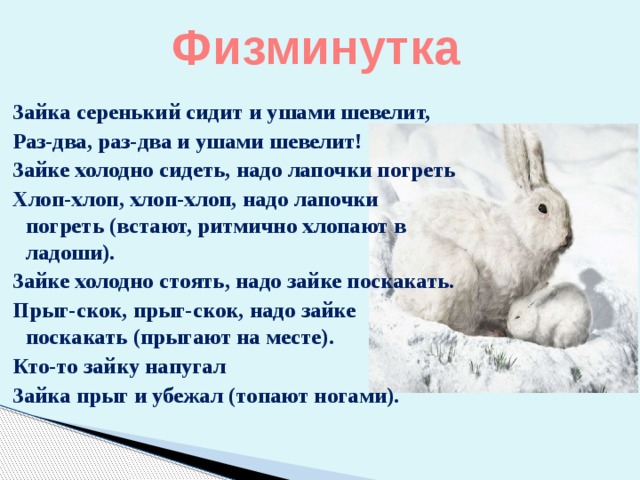 Физминутка   Зайка серенький сидит и ушами шевелит, Раз-два, раз-два и ушами шевелит! Зайке холодно сидеть, надо лапочки погреть Хлоп-хлоп, хлоп-хлоп, надо лапочки погреть (встают, ритмично хлопают в ладоши). Зайке холодно стоять, надо зайке поскакать. Прыг-скок, прыг-скок, надо зайке поскакать (прыгают на месте). Кто-то зайку напугал Зайка прыг и убежал (топают ногами). 