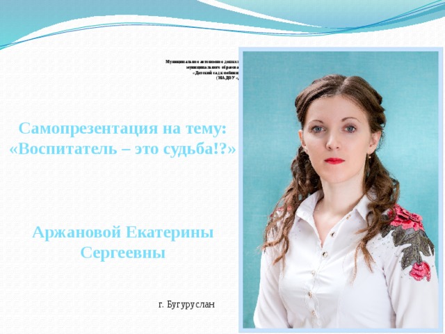     Муниципальное автономное дошкольное образовательное учреждение  муниципального образования «город Бугуруслан»  «Детский сад комбинированного вида № 2»  (МАДОУ «Д/с № 2»)    Самопрезентация на тему: «Воспитатель – это судьба!?»    Аржановой Екатерины Сергеевны    г. Бугуруслан 