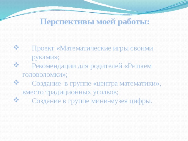 Перспективы моей работы:  Проект «Математические игры своими  руками»;  Рекомендации для родителей «Решаем  головоломки»;  Создание в группе «центра математики»,  вместо традиционных уголков;  Создание в группе мини-музея цифры. 