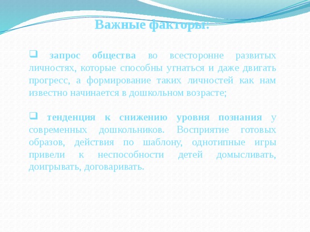 Важные факторы:   запрос общества во всесторонне развитых личностях, которые способны угнаться и даже двигать прогресс, а формирование таких личностей как нам известно начинается в дошкольном возрасте;  тенденция к снижению уровня познания у современных дошкольников. Восприятие готовых образов, действия по шаблону, однотипные игры привели к неспособности детей домысливать, доигрывать, договаривать. 