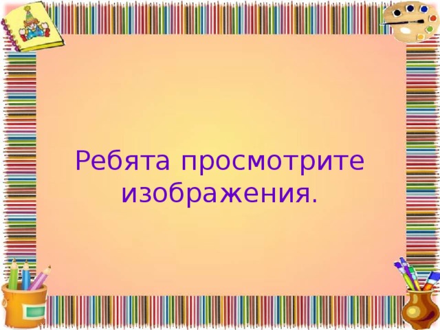 Ребята просмотрите изображения. 