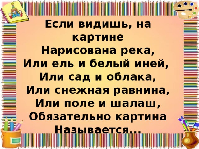 Если видишь, на картине  Нарисована река,  Или ель и белый иней,  Или сад и облака,  Или снежная равнина,  Или поле и шалаш,  Обязательно картина  Называется... 