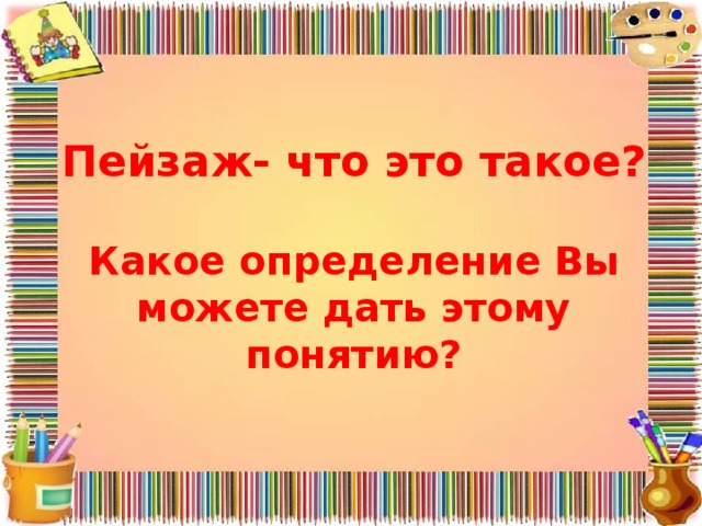 Пейзаж- что это такое?   Какое определение Вы можете дать этому понятию? 