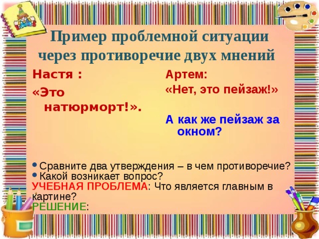 Пример проблемной ситуации через противоречие двух мнений  Артем: «Нет, это пейзаж!»  А как же пейзаж за окном?  Настя : «Это натюрморт!».  Сравните два утверждения – в чем противоречие? Какой возникает вопрос? УЧЕБНАЯ ПРОБЛЕМА : Что является главным в картине? РЕШЕНИЕ : 