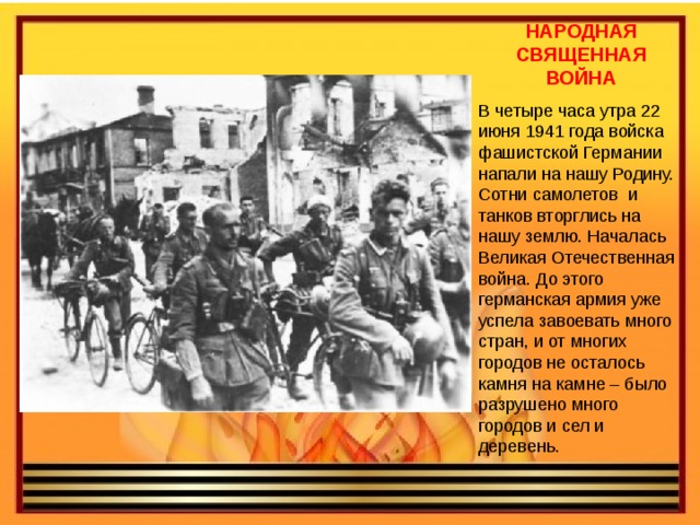 НАРОДНАЯ СВЯЩЕННАЯ ВОЙНА В четыре часа утра 22 июня 1941 года войска фашистской Германии напали на нашу Родину. Сотни самолетов и танков вторглись на нашу землю. Началась Великая Отечественная война. До этого германская армия уже успела завоевать много стран, и от многих городов не осталось камня на камне – было разрушено много городов и сел и деревень. 