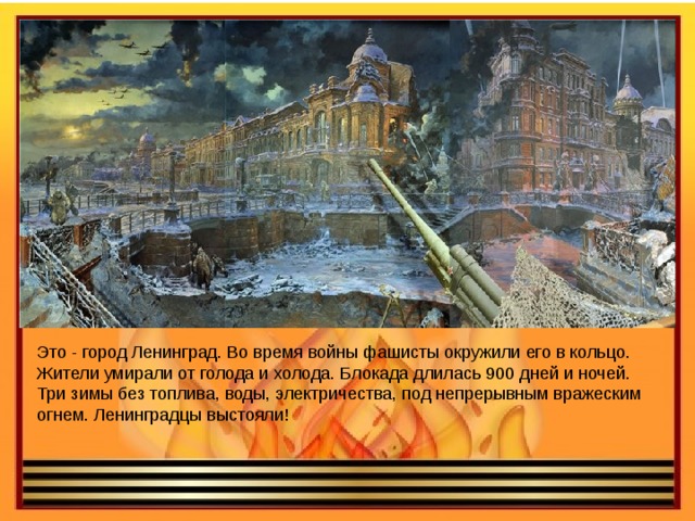 Это - город Ленинград. Во время войны фашисты окружили его в кольцо. Жители умирали от голода и холода. Блокада длилась 900 дней и ночей. Три зимы без топлива, воды, электричества, под непрерывным вражеским огнем. Ленинградцы выстояли!    