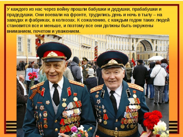 У каждого из нас через войну прошли бабушки и дедушки, прабабушки и прадедушки. Они воевали на фронте, трудились день и ночь в тылу – на заводах и фабриках, в колхозах. К сожалению, с каждым годом таких людей становится все и меньше, и поэтому все они должны быть окружены вниманием, почетом и уважением. 
