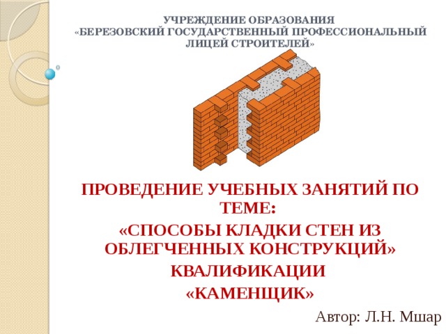 Учреждение образования  «Березовский государственный профессиональный лицей строителей» ПРОВЕДЕНИЕ УЧЕБНЫХ ЗАНЯТИЙ ПО ТЕМЕ: «СПОСОБЫ КЛАДКИ СТЕН ИЗ ОБЛЕГЧЕННЫХ КОНСТРУКЦИЙ» КВАЛИФИКАЦИИ «КАМЕНЩИК» Автор: Л.Н. Мшар 
