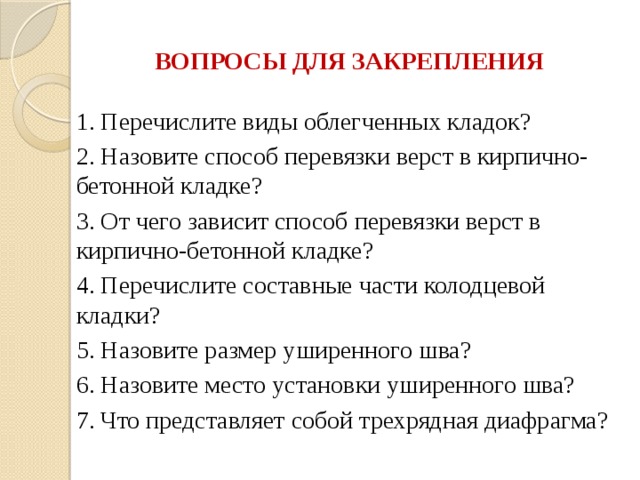 ВОПРОСЫ ДЛЯ ЗАКРЕПЛЕНИЯ 1. Перечислите виды облегченных кладок? 2. Назовите способ перевязки верст в кирпично-бетонной кладке? 3. От чего зависит способ перевязки верст в кирпично-бетонной кладке? 4. Перечислите составные части колодцевой кладки? 5. Назовите размер уширенного шва? 6. Назовите место установки уширенного шва? 7. Что представляет собой трехрядная диафрагма? 
