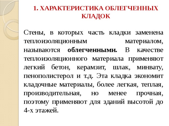 1. ХАРАКТЕРИСТИКА ОБЛЕГЧЕННЫХ КЛАДОК   Стены, в которых часть кладки заменена теплоизоляционным материалом, называются облегченными. В качестве теплоизоляционного материала применяют легкий бетон, керамзит, шлак, минвату, пенополистерол и т.д. Эта кладка экономит кладочные материалы, более легкая, теплая, производительная, но менее прочная, поэтому применяют для зданий высотой до 4-х этажей. 