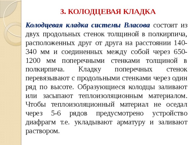 3. КОЛОДЦЕВАЯ КЛАДКА Колодцевая кладка системы Власова  состоит из двух продольных стенок толщиной в полкирпича, расположенных друг от друга на расстоянии 140-340 мм и соединенных между собой через 650-1200 мм поперечными стенками толщиной в полкирпича. Кладку поперечных стенок перевязывают с продольными стенками через один ряд по высоте. Образующиеся колодцы заливают или засыпают теплоизоляционным материалом. Чтобы теплоизоляционный материал не оседал через 5-6 рядов предусмотрено устройство диафрагм т.е. укладывают арматуру и заливают раствором. 