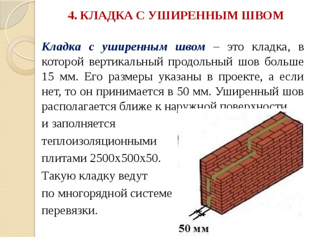 4. КЛАДКА С УШИРЕННЫМ ШВОМ   Кладка с уширенным швом  – это кладка, в которой вертикальный продольный шов больше 15 мм. Его размеры указаны в проекте, а если нет, то он принимается в 50 мм. Уширенный шов располагается ближе к наружной поверхности и заполняется теплоизоляционными плитами 2500х500х50. Такую кладку ведут по многорядной системе перевязки. 