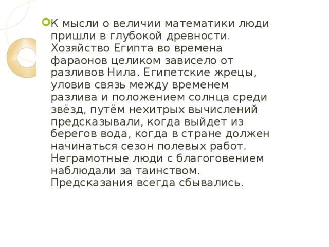 К мысли о величии математики люди пришли в глубокой древности. Хозяйство Египта во времена фараонов целиком зависело от разливов Нила. Египетские жрецы, уловив связь между временем разлива и положением солнца среди звёзд, путём нехитрых вычислений предсказывали, когда выйдет из берегов вода, когда в стране должен начинаться сезон полевых работ. Неграмотные люди с благоговением наблюдали за таинством. Предсказания всегда сбывались. 