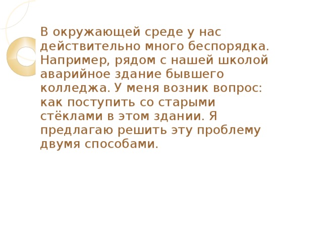 В окружающей среде у нас действительно много беспорядка. Например, рядом с нашей школой аварийное здание бывшего колледжа. У меня возник вопрос: как поступить со старыми стёклами в этом здании. Я предлаг a ю решить эту проблему двумя способ a ми. 